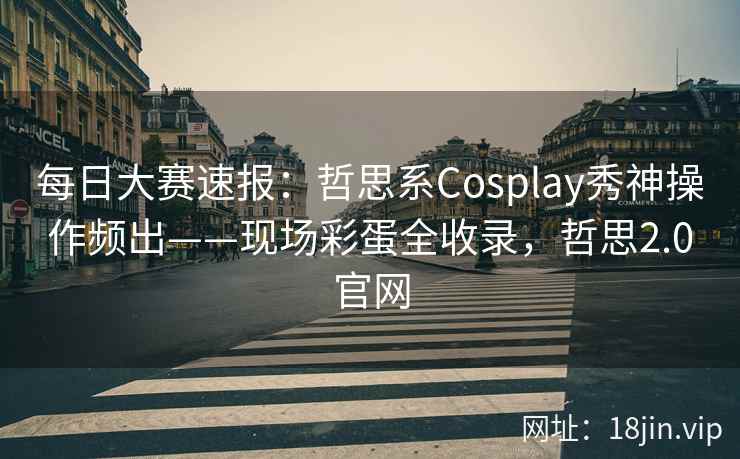 每日大赛速报：哲思系Cosplay秀神操作频出——现场彩蛋全收录，哲思2.0官网