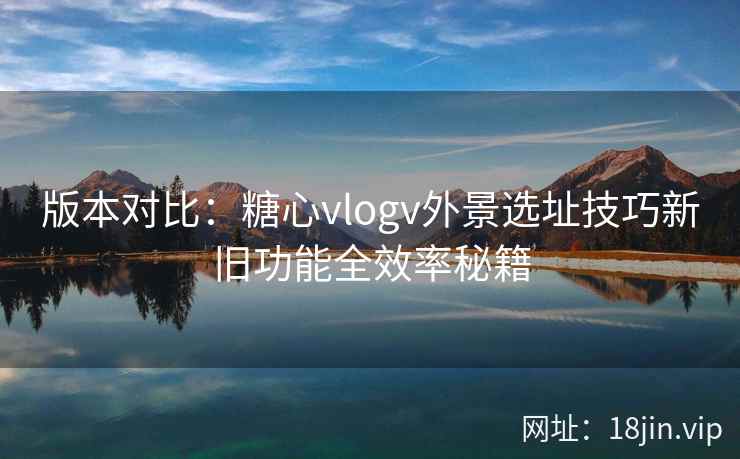 版本对比:糖心vlogv外景选址技巧新旧功能全效率秘籍