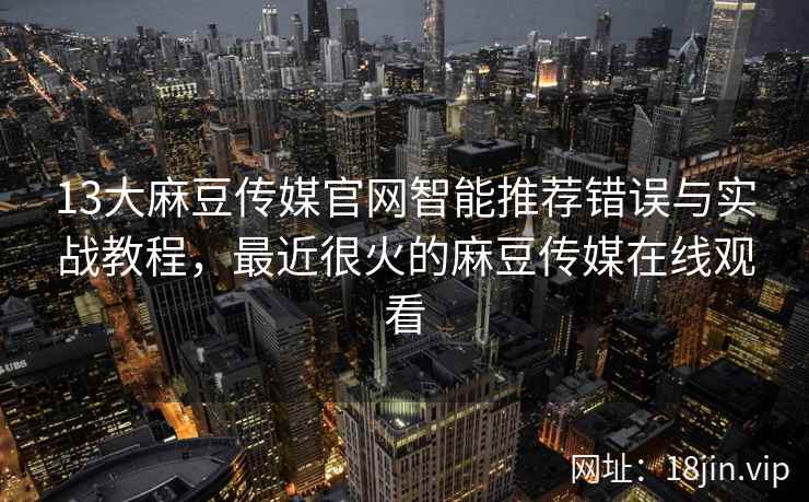 13大麻豆传媒官网智能推荐错误与实战教程，最近很火的麻豆传媒在线观看
