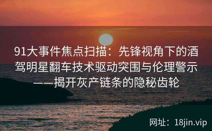 91大事件焦点扫描：先锋视角下的酒驾明星翻车技术驱动突围与伦理警示——揭开灰产链条的隐秘齿轮