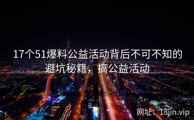 17个51爆料公益活动背后不可不知的避坑秘籍，搞公益活动