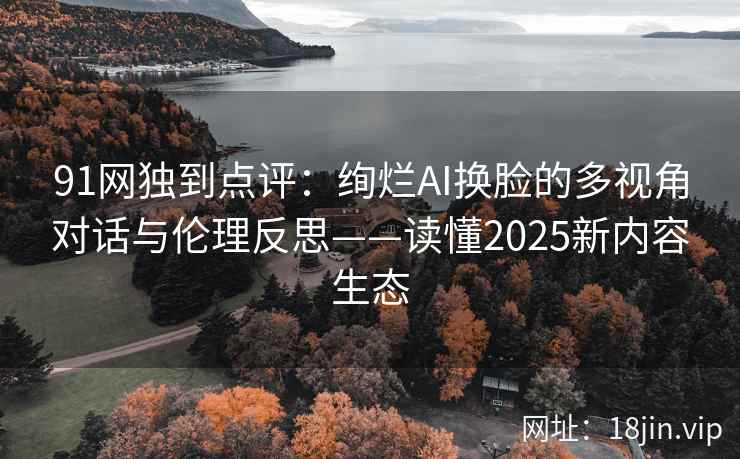 91网独到点评：绚烂AI换脸的多视角对话与伦理反思——读懂2025新内容生态