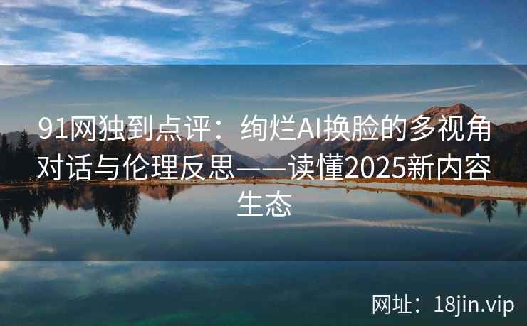 91网独到点评：绚烂AI换脸的多视角对话与伦理反思——读懂2025新内容生态