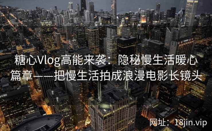 糖心Vlog高能来袭：隐秘慢生活暖心篇章——把慢生活拍成浪漫电影长镜头