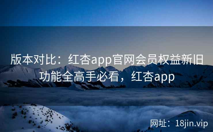 版本对比：红杏app官网会员权益新旧功能全高手必看，红杏app