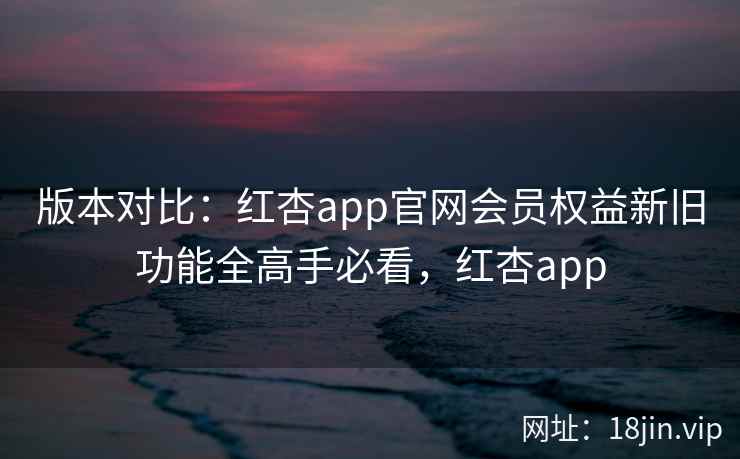 版本对比：红杏app官网会员权益新旧功能全高手必看，红杏app