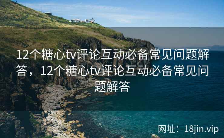 12个糖心tv评论互动必备常见问题解答，12个糖心tv评论互动必备常见问题解答