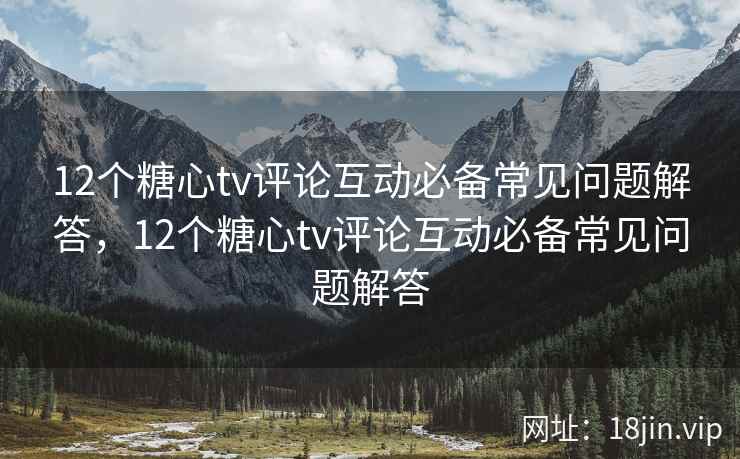 12个糖心tv评论互动必备常见问题解答，12个糖心tv评论互动必备常见问题解答