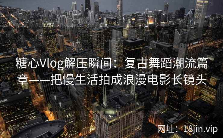 糖心Vlog解压瞬间：复古舞蹈潮流篇章——把慢生活拍成浪漫电影长镜头