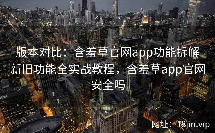 版本对比：含羞草官网app功能拆解新旧功能全实战教程，含羞草app官网安全吗