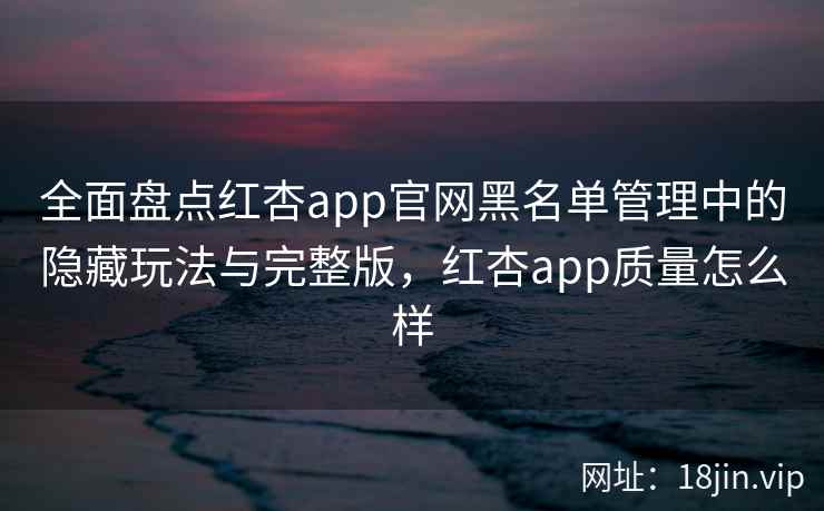 全面盘点红杏app官网黑名单管理中的隐藏玩法与完整版，红杏app质量怎么样