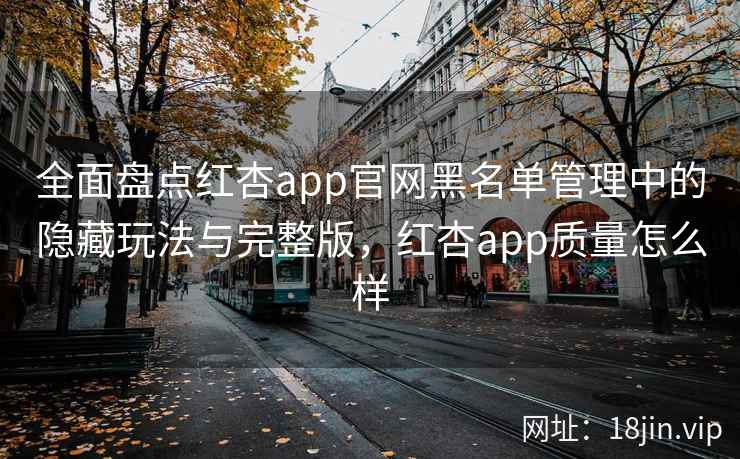 全面盘点红杏app官网黑名单管理中的隐藏玩法与完整版，红杏app质量怎么样