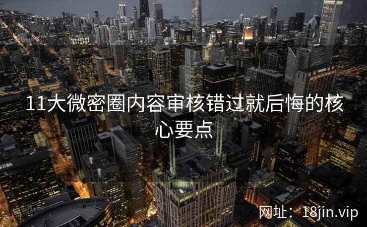 11大微密圈内容审核错过就后悔的核心要点