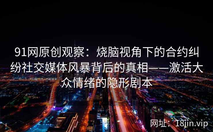 91网原创观察：烧脑视角下的合约纠纷社交媒体风暴背后的真相——激活大众情绪的隐形剧本