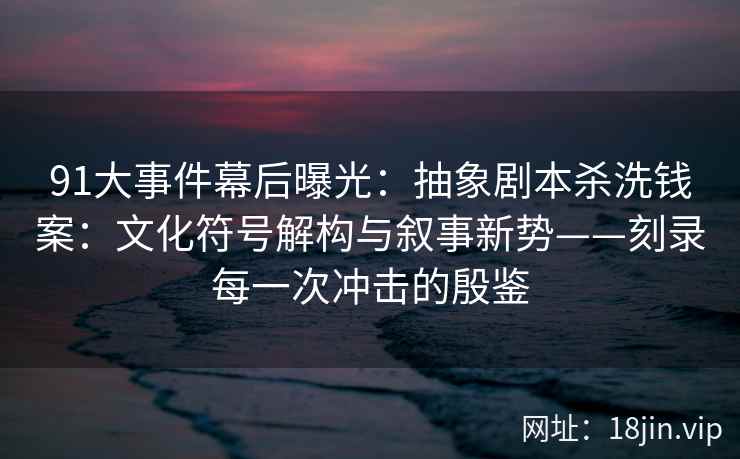91大事件幕后曝光：抽象剧本杀洗钱案：文化符号解构与叙事新势——刻录每一次冲击的殷鉴