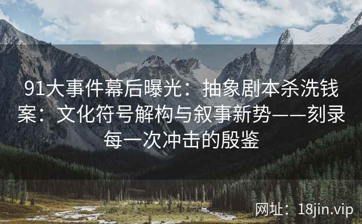 91大事件幕后曝光：抽象剧本杀洗钱案：文化符号解构与叙事新势——刻录每一次冲击的殷鉴