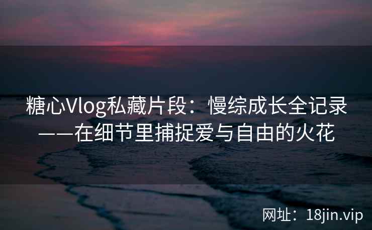 糖心Vlog私藏片段：慢综成长全记录——在细节里捕捉爱与自由的火花