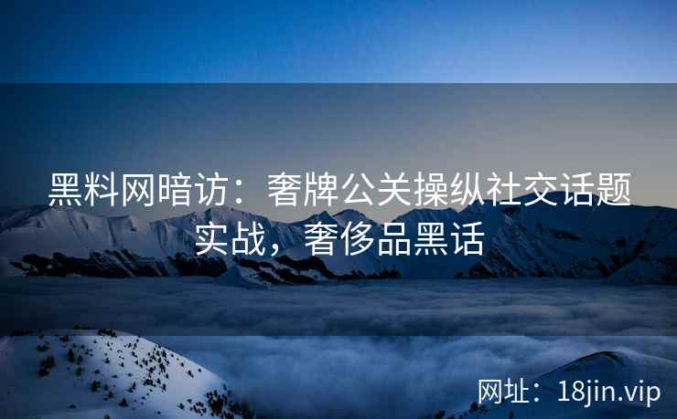 黑料网暗访：奢牌公关操纵社交话题实战，奢侈品黑话