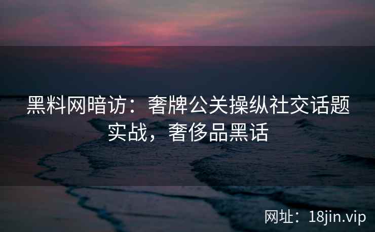 黑料网暗访：奢牌公关操纵社交话题实战，奢侈品黑话