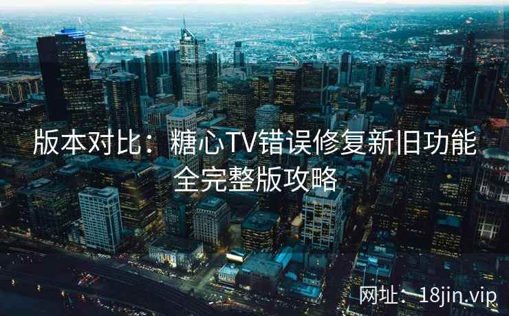 版本对比：糖心TV错误修复新旧功能全完整版攻略