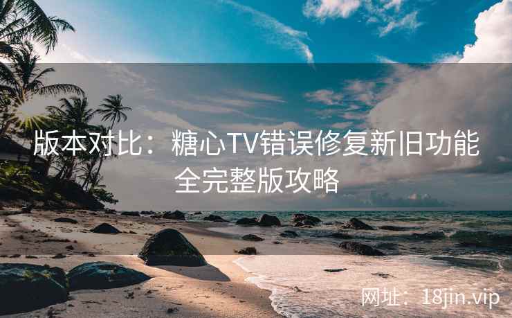 版本对比：糖心TV错误修复新旧功能全完整版攻略