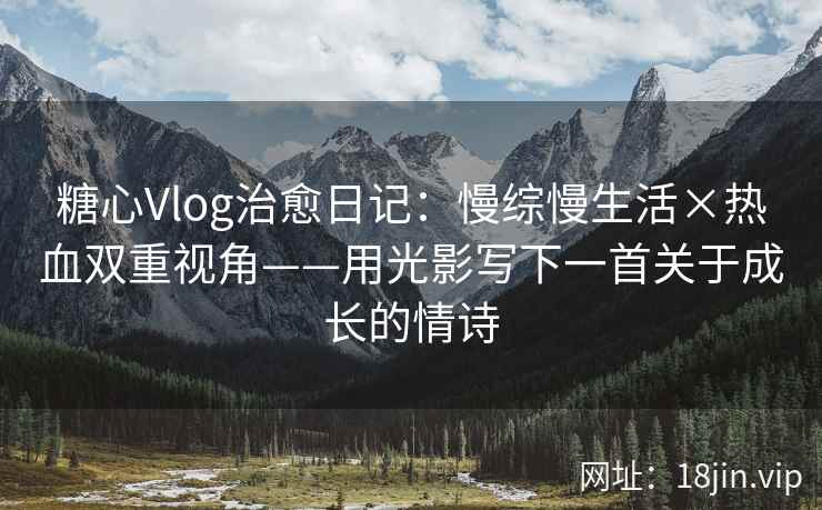 糖心Vlog治愈日记：慢综慢生活×热血双重视角——用光影写下一首关于成长的情诗