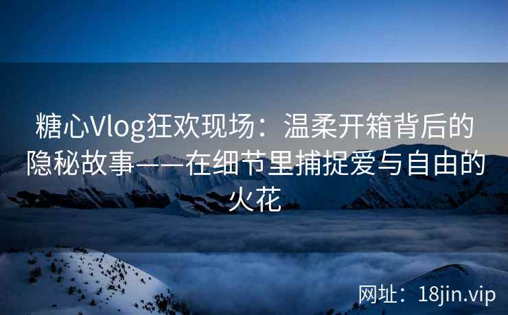 糖心Vlog狂欢现场：温柔开箱背后的隐秘故事——在细节里捕捉爱与自由的火花