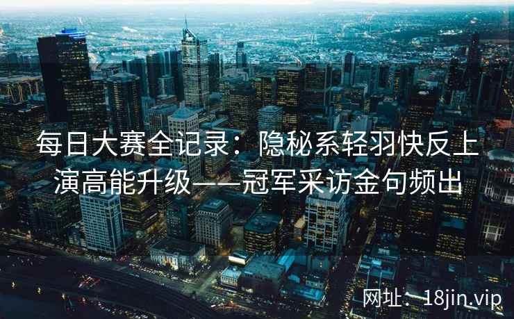 每日大赛全记录：隐秘系轻羽快反上演高能升级——冠军采访金句频出