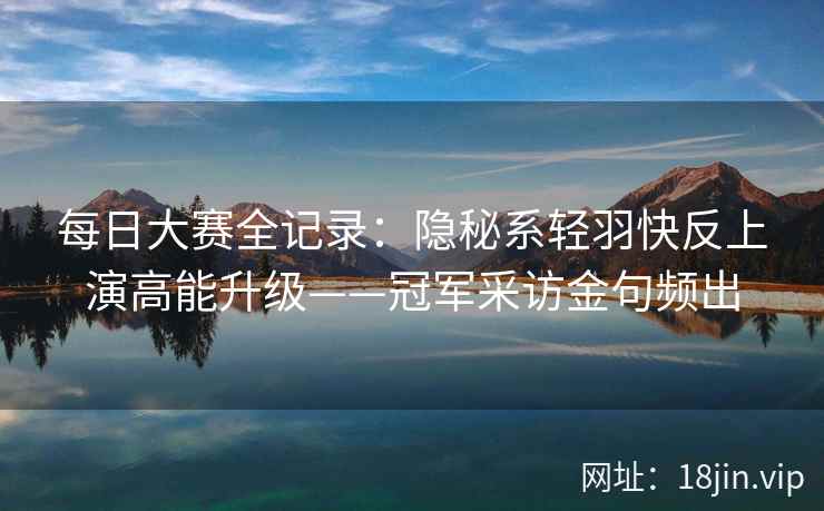 每日大赛全记录：隐秘系轻羽快反上演高能升级——冠军采访金句频出