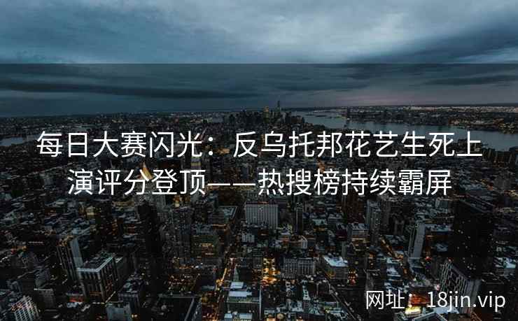 每日大赛闪光：反乌托邦花艺生死上演评分登顶——热搜榜持续霸屏