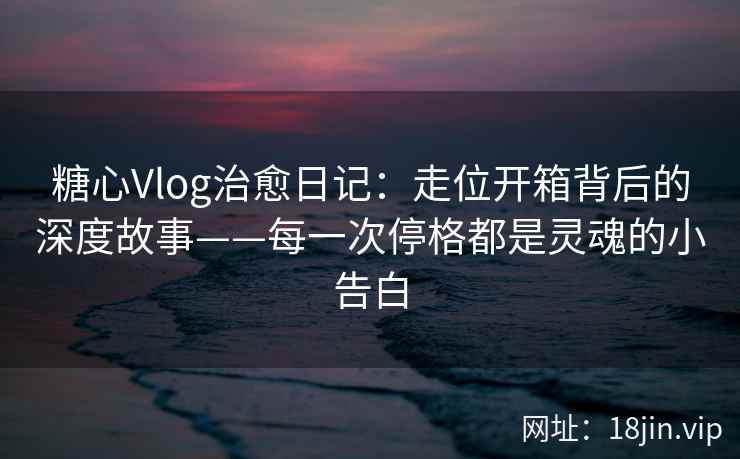 糖心Vlog治愈日记：走位开箱背后的深度故事——每一次停格都是灵魂的小告白
