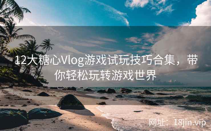 12大糖心Vlog游戏试玩技巧合集，带你轻松玩转游戏世界