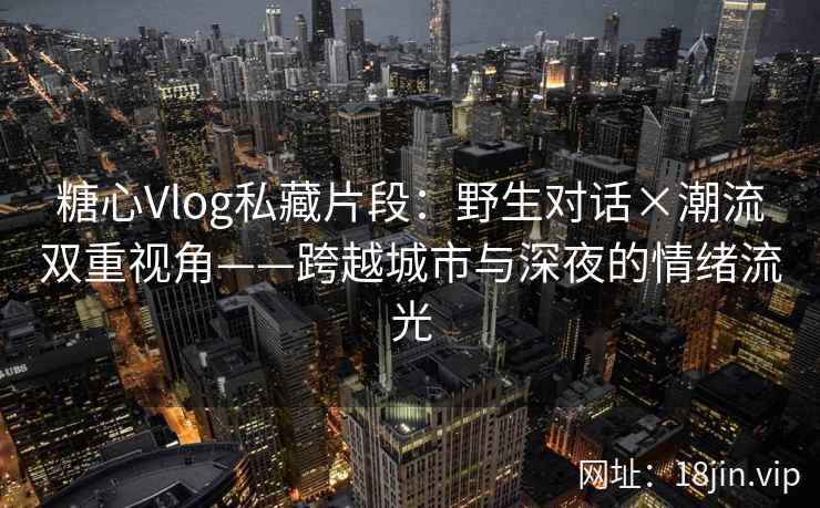糖心Vlog私藏片段：野生对话×潮流双重视角——跨越城市与深夜的情绪流光