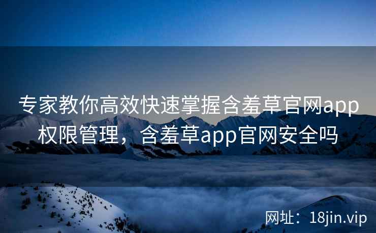 专家教你高效快速掌握含羞草官网app权限管理，含羞草app官网安全吗