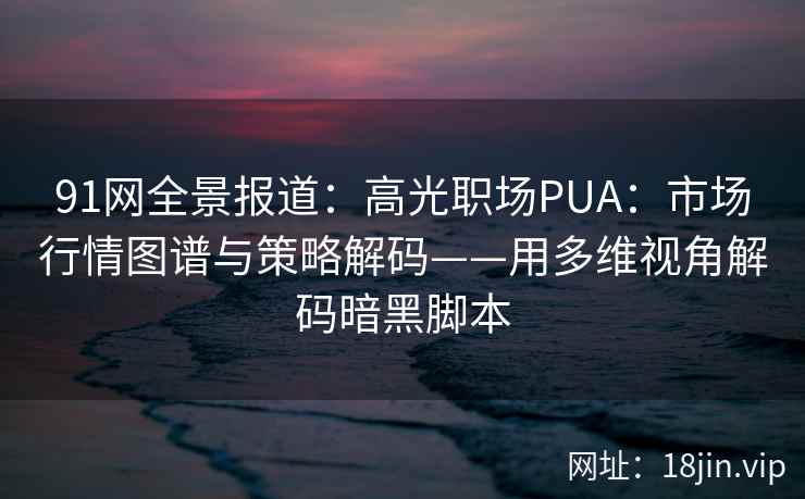 91网全景报道：高光职场PUA：市场行情图谱与策略解码——用多维视角解码暗黑脚本