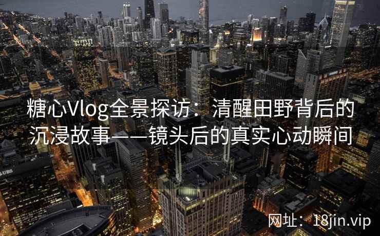 糖心Vlog全景探访：清醒田野背后的沉浸故事——镜头后的真实心动瞬间