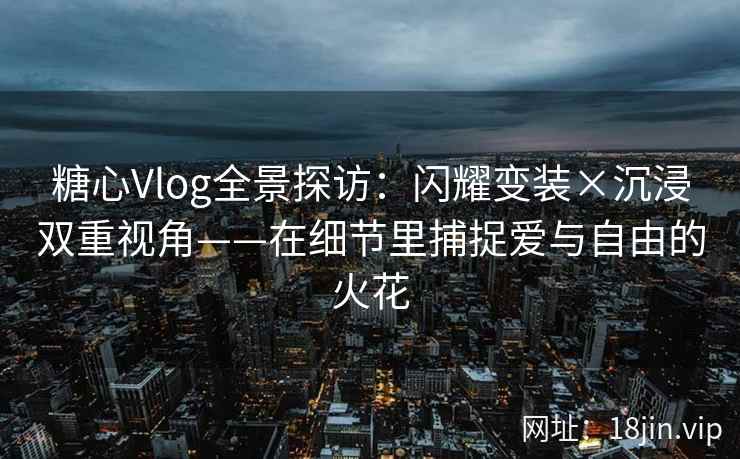 糖心Vlog全景探访：闪耀变装×沉浸双重视角——在细节里捕捉爱与自由的火花