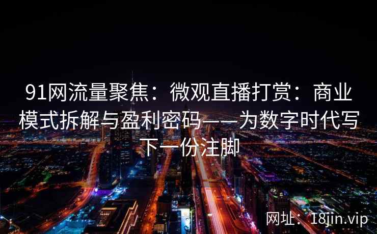 91网流量聚焦：微观直播打赏：商业模式拆解与盈利密码——为数字时代写下一份注脚
