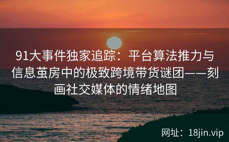 91大事件独家追踪:平台算法推力与信息茧房中的极致跨境带货谜团——刻画社交媒体的情绪地图