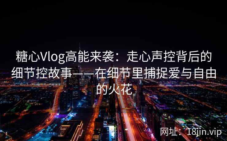 糖心Vlog高能来袭:走心声控背后的细节控故事——在细节里捕捉爱与自由的火花