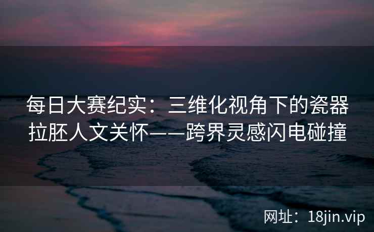 每日大赛纪实:三维化视角下的瓷器拉胚人文关怀——跨界灵感闪电碰撞