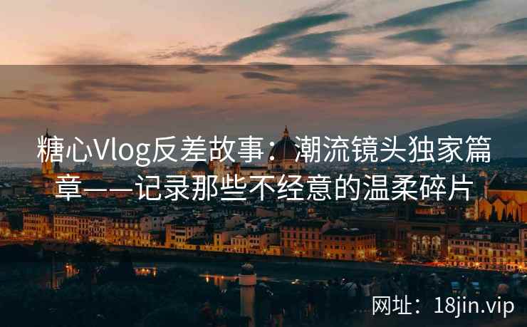 糖心Vlog反差故事:潮流镜头独家篇章——记录那些不经意的温柔碎片