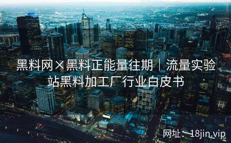 黑料网×黑料正能量往期|流量实验站黑料加工厂行业白皮书