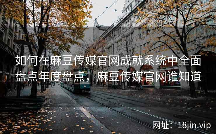 如何在麻豆传媒官网成就系统中全面盘点年度盘点,麻豆传媒官网谁知道