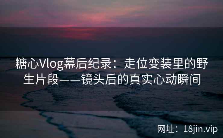糖心Vlog幕后纪录:走位变装里的野生片段——镜头后的真实心动瞬间