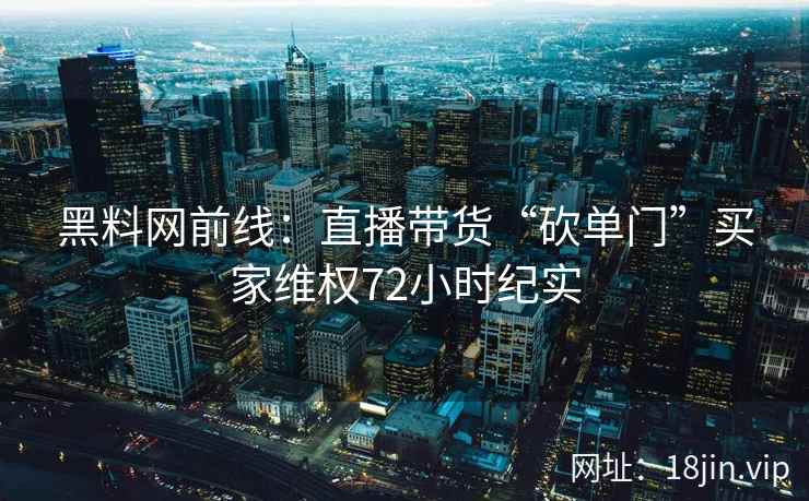 黑料网前线:直播带货“砍单门”买家维权72小时纪实